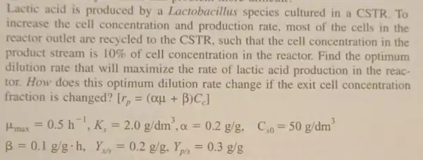 Lactic acid is produced by a Lactobacillus species cultured in a CSTR.To
increase the cell concentration and production rate , most of the cells in the
reactor outlet are recycled to the CSTR, such that the cell concentration in the
product stream is 10%  of cell concentratior in the reactor. Find the optimum
dilution rate that will maximize the rate of lactic acid production in the reac-
tor. How does this optimum dilution rate change if the exit cell concentration
fraction is changed? [r_(p)=(alpha mu +beta )C_(c)]
mu _(max)=0.5h^-1,K_(s)=2.0g/dm^3,alpha =0.2g/g, C_(j0)=50g/dm^3
beta =0.1g/gcdot h, Y_(x/s)=0.2g/g,Y_(p/s)=0.3g/g