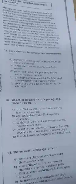 lan,as agidak parçaya góre
playiniz.
Many people claim that the enduring popularity of
Sha Kespeare is a testimony to his relevan ce, and
that, he has made major contributions to the English
language The chara cterization in Shakespeare
also stands out, making Shakespeare relevant on a
persona I level to many people His plays continue to
be performed not because he is famous but because
his cha racters feel very vivid and alive to viewers.
While they may be kings queens and princes, they
struggle with the same issues that many playgoers do
Most people can associate with their multidimensional,
humar character zations on the stage.The stories of
Shakespeare are timeless as proved by the fact that
many of the themes which he deals with come up
again and again in modern literat re, film and theatre.
29. It is clear from the passage that Shakespeare's
__
A) themes no longer appeal to the audiences as
they are short-lived
B) stories and characters are far from being
realistic
C) plays hardly reflect the problems that the
modern people cope with
D)popularit has never died out due to his vivid
characterization and enduring themes
E popularity is due to his fame rather than his
relevance
30 understand from the passage that
modern viewers
__
A) go to Shakespeare'plays because of his
fame as a playwright
identify with Shakespeare's
characters
to figure out the messages given in
Shakespear
any connection between their own
stories in Shakespeal complies
E)lived Shakespeare's language spearers in plicated
31. The focus of the passage is on
__
playgoers who like to watch
shakespeare'
queens who spearer plays the English
plays
