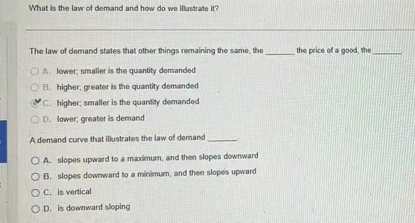 What is the law of demand and how do we illustrate it?
The law of demand states that other things remaining the same, the __ the price of a good, the __
A. lower; smaller is the quantity demanded
B. higher; greater is the quantity demanded
C. higher; smaller is the quantity demanded
D. lower; greater is demand
A demand curve that illustrates the law of demand __
A. slopes upward to a maximum, and then slopes downward
B. slopes downward to a minimum, and then slopes upward
C. is vertical
D. is downward sloping