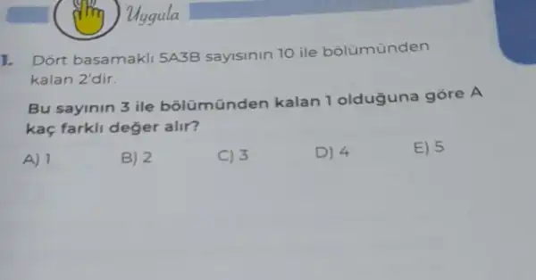 l.
Dort basamakll 5A3B sayisinin 10 ile bolümünden
kalan 2'dir.
Bu sayinin 3 ile bôlümünden kalan 1 olduğuna gore A
kaç farkli deger alir?
A) 1
B) 2
C) 3
D) 4
E) 5