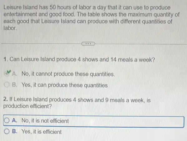 Leisure Island has 50 hours of labor a day that it can use to produce
entertainment and good food. The table shows the maximum quantity of
each good that Leisure Island can produce with different quantities of
labor.
1. Can Leisure Island produce 4 shows and 14 meals a week?
A. No, it cannot produce these quantities.
D B. Yes, it can produce these quantities
2. If Leisure Island produces 4 shows and 9 meals a week . is
production efficient?
A. No, it is not efficient
B. Yes, it is efficient