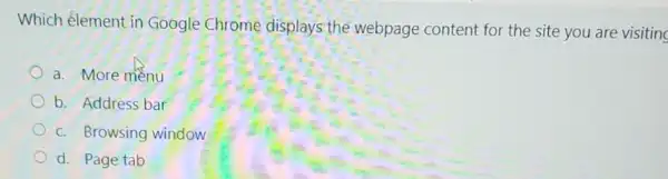 Which élement in Google Chrome displays the webpage content for the site you are visiting
a. More menu
b. Address bar
c. Browsing window
d. Page tab