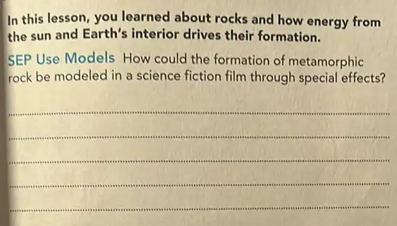 In this lesson, you learned about rocks and how energy from
the sun and Earth's interior drives their formation.
SEP Use Models How could the formation of metamorphic
rock be modeled in a science fiction film through special effects?
__
sessibist consequences insumme .....................