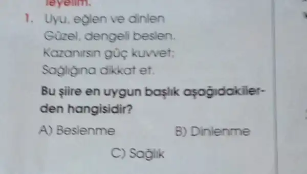 leyelim.
1. Uyu, eglen ve dinlen
Güzel, dengel beslen.
Kazanirsin gúc kuwet:
Sagligina dikkat et.
Bu şiire en uygun baslik apogidakiler-
den hangisidir?
A) Beslenme
B) Dinlenme
C) Soglik