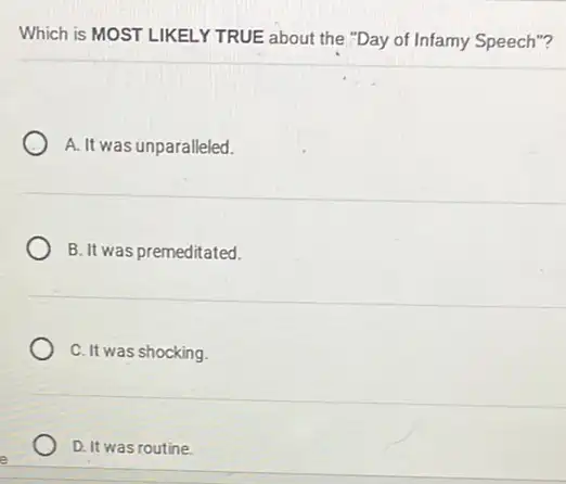 Which is MOST LIKELY TRUE about the "Day of Infamy Speech"?
A. It was unparalleled.
B. It was premeditated.
C. It was shocking.
D. It was routine.