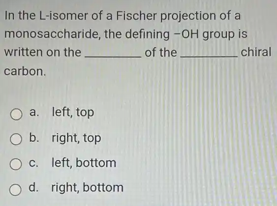 In the L-isomer of a Fischer projection of a
monosaccharide , the defining -OH group is
written on the __ of the __ chiral
carbon.
a. left, top
b. right, top
c. left, bottom
d. right, bottom