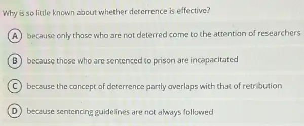 Why is so little known about whether deterrence is effective?
A because only those who are not deterred come to the attention of researchers
B because those who are sentenced to prison are incapacitated
C because the concept of deterrence partly overlaps with that of retribution
D because sentencing guidelines are not always followed