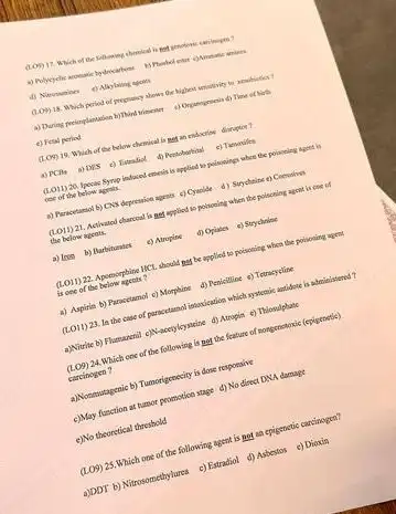(Lon) 17. Which of the following chrimical is
amines
d) Nitrosenines c) Alkylating agains
(LOY) 18. Which peried of prepancy shows the
a) During preimplantation b)Thind Time of birth
e) Feral period
(Lon) 19. Which of the below chemical is met an endocrise disroplice?
as PCBs a) Dis c) Tatradiol
1.011)20 Ipecas Byrop indoced eneris is applied to poisonings when the poinceing agend is
cee of the below agmis.
a) Puracetamol b) CNy depression agents c) Cyanide d) Strycheine e) Coening
(LO11) 21. Activated charcoal is get applied to policeing when the polsoning agent is one of
the below agents.
a) Ince b) Barbiturates c) Atropine d) Opiates e) Strychrine
(LO11) 22. Apoenorphine MCL should my be applied to poisoning when the poisoning agent
is one of the below ageets?
a) Aspirin b) Paracetamol c) Morphine d) Penicilline e) Tetracycline
(LOII) 23. la the case of paracetamol intexication which systemic antidate is administened?
a)Vitrite b) Flummarial c)Waceryloysizine d) Atropin e) Thiosulphate
(LO9)
24.Which one of the following is not the feature of nongenotoxic (epigenetic)
carcinogen?
a)Nonewstagenic b) Tumorigenecity is dose responsive
c) May function at tumor promotion stage d) No direct DNA damage
c)No theoretical threshold
(LO9) 25.Which one of the following agent is not an epigenetic carcinogen?
a)DDT b) Nitrasomethylures c)Estradiol d) Asbestos c)Dioxin