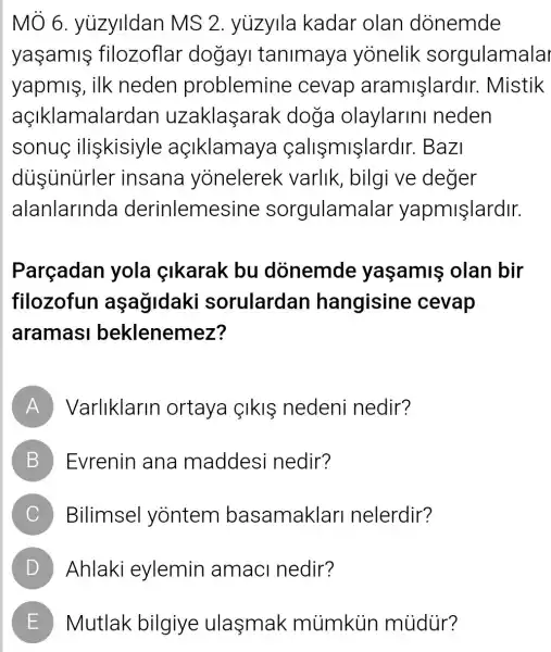 MÔ 6 yuzylldan MS 2 . yuzylla kadar olan donemde
yaşamifilozoflar dogayi tanimaya yonelik sorgulamalar
yapmis, ilk neden problemine cevap aramişlardir . Mistik
açIklamalarda n uzaklaşarak doga olaylarini neden
sonuc iliskisiyle açiklamay a callsmişlardir.Bazi
dusunurler insana yonelerek varlik, bilgi ve deger
alanlarinda derinlemesine sorgulamalar yapmişlardir.
Parçadan yola çikarak bu donemde yaşamis olan bir
filozofun aşağidaki sorulardan hangisine cevap
aramasi beklenemez?
A Varliklarin ortaya IkIS nedeni nedir?
B Evrenin ana maddesi nedir? D
C Bilimsel yōntem basamaklar nelerdir?
D Ahlaki eylemin amaci nedir?
E Mutlak bilgiye ulasmak mùmkin múdür?