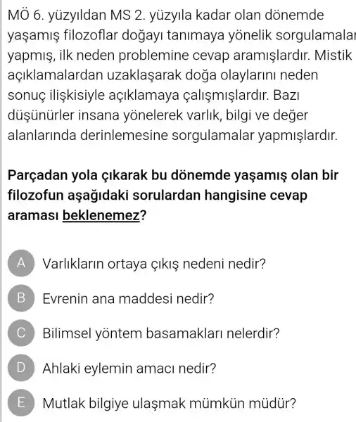 MÔ 6 yuzylldan MS 2 yuzylla kadar olan donemde
yaşamifilozoflar dogay tanimaya yonelik sorgulamala
yapmis, ilk neden problemine cevap aramişlardir Mistik
açIklamalarda n uzaklaşarak doga olaylarini neden
sonuc iliskisiyle açiklamay a callsmislardir.Bazi
dusunurler insana yonelerek varlik, bilgi ve deger
alanlarinda derinlemesine sorgulamalar yapmişlardir.
Parçadan yola çikarak bu donemde yaşamis olan bir
filozofun aşağidaki sorulardan hangisine cevap
aramasi beklenemez?
A Varliklarin ortaya IkIS nedeni nedir?
B Evrenin ana maddesi nedir? D
C Bilimsel yontem basamaklar nelerdir?
D Ahlaki eylemin amaci nedir?
E Mutlak bilgiye ulasmak mùimkiin múdür?