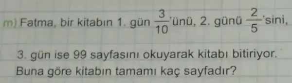 m) Fatma, bir kitabin 1. gún (3)/(10) ủnũ, 2. gũnü (2)/(5) sini,
3. gün ise 99 sayfasini okuyarak kitabi bitiriyor.
Buna gore kitabin tamami kaç sayfadir?