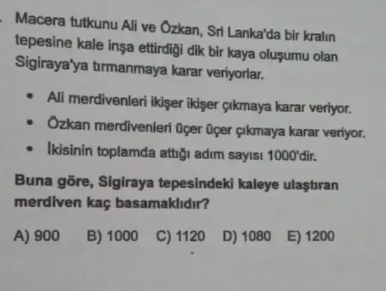 Macera tutkunu Ali ve Ozkan, Sri Lanka'da bir kralin
tepesine kale insa ettirdigi dik bir kaya oluşumu olan
Sigiraya'ya tirmanmaya karar veriyorlar.
Ali merdivenleri ikiser ikiser cikmaya karar veriyor.
Ozkan merdivenleri Oper Giper gikmaya karar veriyor.
Ikisinin toplamda attrgi adim sayisi 1000'dir.
Buna gõre, Sigiraya tepesindeki kaleye ulasturan
merdiven kaç basamaklidir?
A) 900
B) 1000
C) 1120
D) 1080
E) 1200