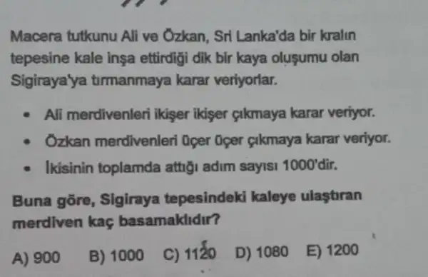 Macera tutkunu Ali ve Ozkan, Sri Lanka'da bir kralin
tepesine kale inşa ettirdigi dik bir kaya olusumu olan
Sigiraya'ya tirmanmaya karar veriyorlar.
Ali merdivenleri ikişer ikiser cikmaya karar veriyor.
Ozkan merdivenleri Oger Gger cikmaya karar veriyor.
Ikisinin toplamda attig adim sayisi 1000' dir.
Buna gōre, Sigiraya tepesindeki kaleye ulastiran
merdiven kaç basamaklidir?
A) 900
B) 1000
C) 1120
D) 1080
E) 1200