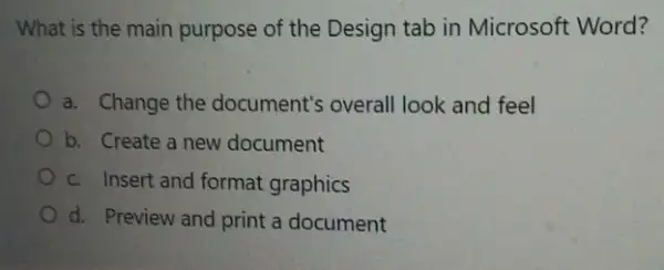 What is the main purpose of the Design tab in Microsoft Word?
a. Change the document's overall look and feel
b. Create a new document
c. Insert and format graphics
d. Preview and print a document