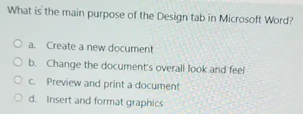 What is the main purpose of the Design tab in Microsoft Word?
a. Create a new document
b. Change the document's overall look and feel
C. Preview and print a document
d. Insert and format graphics