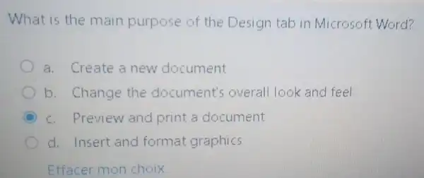 What is the main purpose of the Design tab in Microsoft Word?
a. Create a new document
b. Change the document's overall look and feel
c. Preview and print a document
d. Insert and format graphics
Effacer mon choix