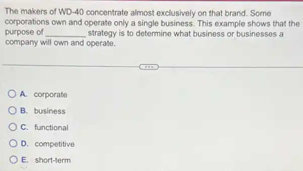 The makers of WD -40 concentrate almost exclusively on that brand . Some
corporations own and operate only a single business . This example shows that the
purpose of __ strategy is to determine what business or businesses a
company will own and operate.
A. corporate
B. business
C. functional
D. competitive
E. short-term