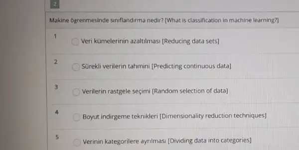 Makine 6grenmesinde siniflandirma nedir? (What is classification in machine learning?
1
Veri kümelerinin azaltilmasi [Reducing data sets]
2
Sürekli verilerin tahmini [Predicting continuous data)
3
Verilerin rastgele seçimi IRandom selection of data]
Boyut indirgeme teknikleri [Dimensionality reduction techniques]
5
Verinin kategorilere ayrilmasi [Dividing data into categories]