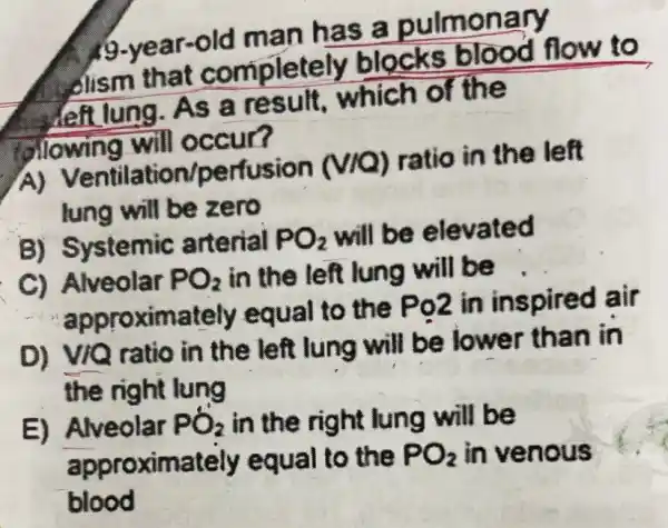 man has a pulmonary
dism that completely blocks hlood flow to
Jeft lung.As a result,which of the
olowing will occur?
A)Ventilation/perfusion (vio) ratio in the left
lung will be zero
B) Systemic arterial PO_(2) will be elevated
C) Alveolar PO_(2) in the left lung will be
approximately equal to the Po2 in inspired air
D) VIQ ratio in the left lung will be lower than in
the right lung
E) Alveolar PO_(2) in the right lung will be
approximately equal to the PO_(2) in venous
blood