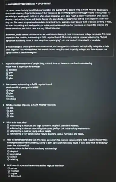 IS MANDATORY VOLUNTEERIM EERING A GOOD THING?
) A recent research study found thatapproximately one-quarter of the people Ilving In North America devote some
time to volunteering, Organizations report that volunteers do everything from answering phones to cooking meals for
the elderly to working with children in after-school programs.. Most cities report a rise in volunteerism after natural
disasters, such as hurricanes and floods. People who stayed safe are determined to help their neighbors in any way
they can. The needs are great and varied at a time like this. For example many people think to donate clothing or food,
but then the clothing and food need d to get to the people who need help.so. volunteers are needed to organize and
deliver donations, and in this case, In a very difficult situation
see that volunteering is most common near college campuses This raises
question: Are students volunteering to fulfill required I hours? While many oppose required vc volunteering ("I don't
agree with mandatory hours . It takes away from my studying." said one student)others feel it is beneficial.
3 Volunteering is a crucial part of most communities.and many people continue to be inspired by being able to help
agree on what is best for everyone.
Approximately one-quarter of people living in North America devote some time to volunteering.
Which word is a synonym for devote?
dedicate
plan
take
give
2 Are students volunteering to fulfill required hours?
begin
enjoy
achieve
What percentage of people in North America volunteer?
20% 
25% 
30% 
50% 
4 What is the main idea?
Volunteering is important to a large number of people all over North America.
Volunteering is common near college campuses, perhaps due to mandatory requirements
is good for young and old people
volunteering is very common after natural disasters, such as hurricanes and floods.
Read the sentences from the text: This raises a question: Are students volunteering to fulfill required hours? While
many oppose required volunteering saying "I don't agree
others	beneficial.
How does the writer feel about mandatory volunteering?
skeptical
appreciative
admiring
6 Which word is a persuasive term that evokes negative emotions?
volunteer
determined