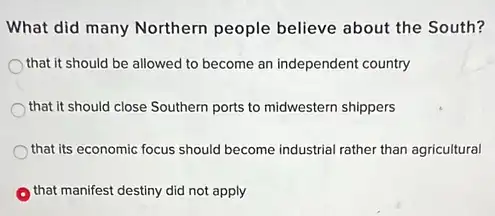 What did many Northern people believe about the South?
that it should be allowed to become an independent country
that it should close Southern ports to midwestern shippers
that its economic focus should become industrial rather than agricultural
that manifest destiny did not apply