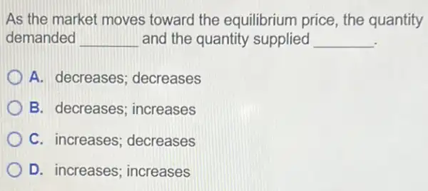 As the market moves toward the equilibrium price, the quantity
demanded __ and the quantity supplied __
A. decreases ; decreases
B. decreases ; increases
C. increases ; decreases
D. increases ; increases