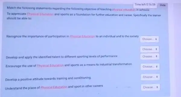 Match the following statements regarding the following objective of teaching physical education in schools:
To appreciate Physical Education and sports as a foundation for further education and career. Specifically the learner
should be able to
Recognize the importance of participation in Physical Education to an individual and to the society
square 
square 
Develop and apply the identified talent to different sporting levels of performance
square 
Encourage the use of Physical Education and sports as a means to industrial transformation.
square 
Develop a positive attitude towards training and conditioning
square 
Understand the place of Physical Education on and sport in other careers
square