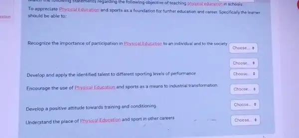 Match the following statements regarding the following objective of teaching physical education in schools:
To appreciate Physical Education and sports as a foundation for further education and career. Specifically the learner
should be able to:
Recognize the importance of participation in Physical Education to an individual and to the society
square 
square 
Develop and apply the identified talent to different sporting levels of performance
square 
Encourage the use of Physical Edu
Education and sports as a means to industrial transformation.
square 
Develop a positive attitude towards training and conditioning.
square  1
Understand the place of Physical Education tion and sport in other careers
square