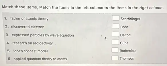 Match these items. Match the items in the left column to the items in the right column.
1. father of atomic theory
2. discovered electron
3. expressed particles by wave equation
4. research on radioactivity
5. "open spaces" model
6. applied quantum theory to atoms
square  Schrodinger
square  Bohr
square  Dalton
square  Curie
square  Rutherford
square  Thomson