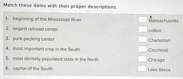 Match these items with their proper descriptions.
1. beginning of the Mississippi River
2. largest railroad center
3. pork-packing center
4. most important crop in the South
5. most densely-populated state in the North
6. capital of the South
square  Massachusetts
square  cotton
square  Charleston
square  Cincinnati
square  Chicago
square  Lake Itasca