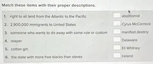 Match these items with their proper descriptions.
1. right to all land from the Atlantic to the Pacific
2. 2,900,000 immigrants to United States
3. someone who wants to do away with some rule or custom
4. reaper
5. cotton gin
6. the state with more free blacks than slaves
square  abolitionist
square  Cyrus McCormick
square  manifest destiny
square  Delaware
square  Eli Whitney
square  Ireland