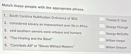 Match these people with the appropriate phrase.
1. South Carolina Nullification Ordinance of 1832 square Thomas R. Dew
2. considered slavery an improvement over life in Africa
George Fitzhugh
3. said southern owners were virtuous and humane
George McDuffie
4. "The Hireling and the Slave"
William Harper
5. "Cannibals All!" or "Slaves Without Masters"
William Grayson