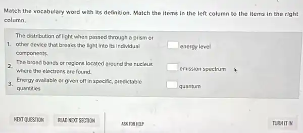 Match the vocabulary word with its definition. Match the items in the left column to the items in the right
column.
The distribution of light when passed through a prism or
1. other device that breaks the light into its Individual
components.
2.
where the electrons are found.
The broad bands or regions located around the nucleus
3. Energy available or given off in specific, predictable
quantities
square  energy level
square  emission spectrum
square  quantum