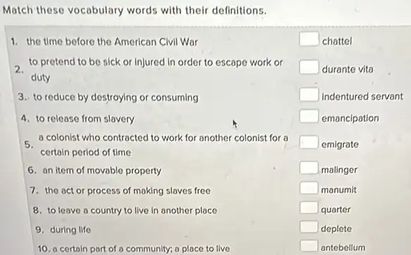 Match these vocabulary words with their definitions.
1. the time before the American Civil War
to protend to be sick or injured in order to escape work or
duty
3. to reduce by destroying or consuming
4. to release from slovery
- a colonist who contracted to work for another colonist for a
certain perlod of time
6. on item of movable property
7. the act or process of making slaves free
8. to leave a country to live in another place
9. during life
10. a certain port of a community; a place to live
square  chattel
square  durante vita
square  indentured servant
square  emancipation
square  emigrate
square  malinger
square  manumit
square  quarter
square  deplete
square  antebellum