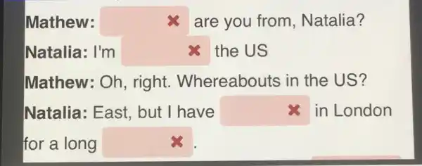 Mathew:	are you from , Natalia?
Natalia: I'm square  the US
Mathew: Oh , right . Whereabouts in the US?
Natalia: East but I have square  in London