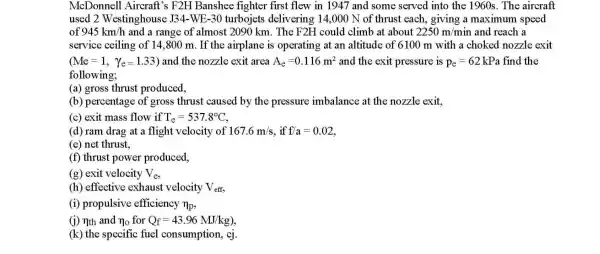 McDonnell Aircraft's F2H Banshee fighter first flew in 1947 and some served into the 1960s. The aircraft
used 2 Westinghouse J34 -WE-30 turbojets delivering 14,000 N of thrust each.giving a maximum speed
of 945km/h and a range of almost 2090 km . The F2H could climb at about 2250m/min and reach a
service ceiling of 14,800 m. If the airplane is operating at an altitude of 6100 m with a choked nozzle exit
(Me=1, Ye=1.33) and the nozzle exit area A_(e)=0.116m^2 and the exit pressure is p_(e)=62 kPa find the
following;
(a) gross thrust produced,
(b) percentage of gross thrust caused by the pressure imbalance at the nozzle exit,
(c) exit mass flow if T_(e)=537.8^circ C
(d) ram drag at a flight velocity of 167.6m/s f/a=0.02
(e) net thrust,
(f) thrust power produced,
(g) exit velocity V_(e)
(h) effective exhaust velocity V_(eff)
(i) propulsive efficiency n_(p)
(i) nth and n_(0) for Q_(f)=43.96MJ/kg)
(k) the specific fuel consumption, cj