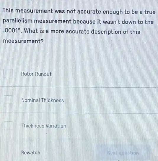 This measurement was not accurate enough to be a true
parallelism measurement because it wasn't down to the
.0001". What is a more accurate description of this
measurement?
Rotor Runout
Nominal Thickness
Thickness Variation
Rewatch