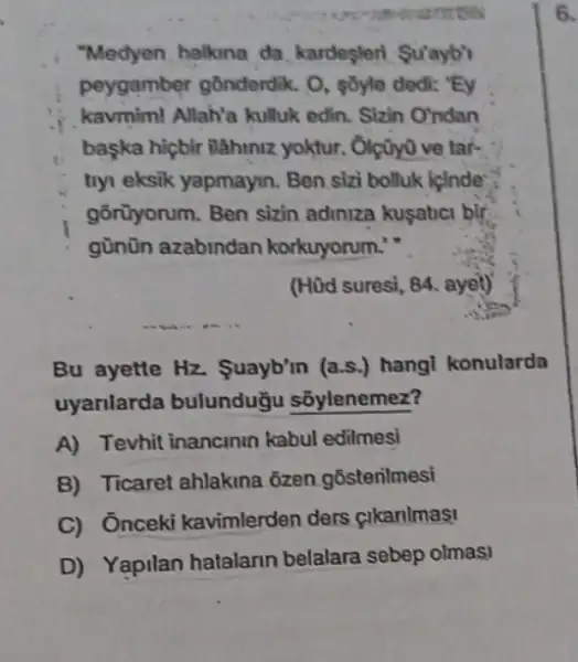 "Medyen halkina da kardesleri Su'ayb'
peygamber gônderdik. O , pôyle dedi: "Ey
kavmim! Allah'a kulluk edin. Sizin O'ndan
baska hiçbir ilahiniz yoktur. Olçũy0 ve tar-
tiyi eksik yapmayin. Ben sizi bolluk icinde
gõnùyorum. Ben sizin adiniza kusatici bir
günũn azabindan korkuyorum."
(Hữd suresi, 84, ayel)
Bu ayette Hz.Suayb'm (a.s.) hang!konularda
uyarilarda bulunduğu sōylenemez?
A) Tevhit inancinin kabul edilmesi
B) Ticaret ahlakina ôzen gostenilmesi
C) Ônceki kavimlerden ders cikanimas!
D) Yapilan hatalarin belalara sebep olmasi
6.