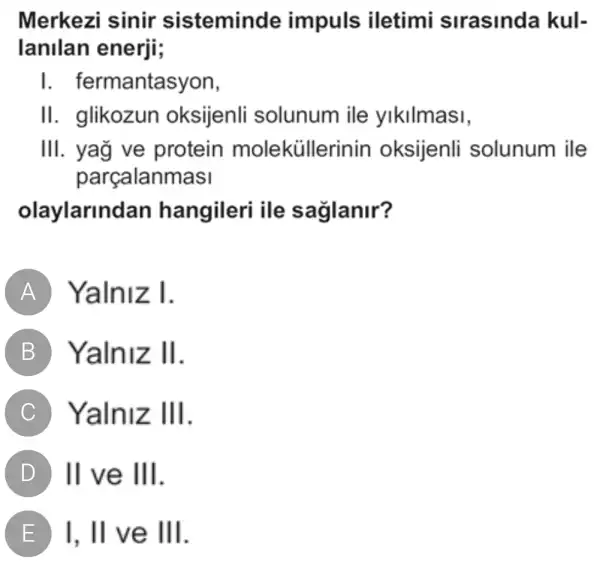 Merkezi sinir sisteminde impuls iletimi slrasinda kul-
lanllan enerji;
I . fermantasyon,
II. glikozun oksijenli solunum ile ylkllmasi,
III. yağ ve protein moleküllerinin oksijenli solunum ile
parcalanmasi
olaylarlnda hangileri ile saglanir?
A Yalniz I.
B Yalniz II
C Yalniz Ill
D II ve III
I. II ve III