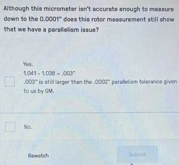 Although this micrometer isn't accurate enough to measure
down to the 0 .0001" does this rotor measurement still show
that we have a parallelism issue?
Yes.
1.041-1.038=.003^n
.003" is still larger than the .0002" parallelism tolerance given
to us by GM.
No.