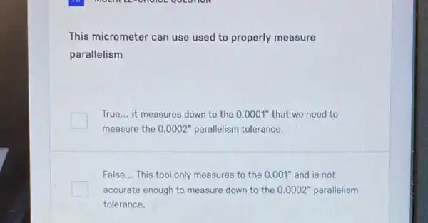 This micrometer can use used to properly measure
parallelism
True... it measures down to the 0.0001 " that we need to
measure the 0.0002'' parallelism tolerance.
False __ This tool only measures to the 0.001'' and is not
accurate enough to measure down to the 0 .0002" parallelism
tolerance.