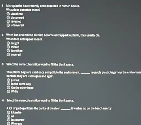 Mikroplastics have recently been detected in human bodies.
What does dotoctod mean?
visuallzed
discovered
revealed
uncovered
2 When fish and marine animals become entragped In plastic, they usually dle,
What does entrapped mean?
cought
tricked
Identified
covered
Select the correct transition word to fill the blank space.
Thin plastic bags are used once and pollute the environment. __ reusable plastic bags
because they are used again and again.
Just as
In the same way
Oon the other hand
While
Select the correct transition word to fill the blank space.
Alot of garbage litters the banks of the river. __ , It washes up on the beach nearby.
Ukewise
As
In contrast
Whereas