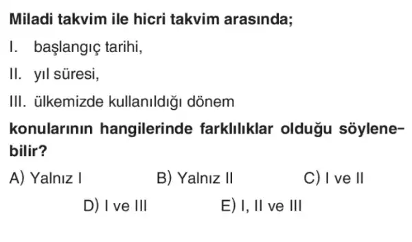 Miladi takvim ile hicri takvim arasinda;
I. başlangiç tarihi,
II. yil súresi,
III. ülkemizde kullanildiği dònem
konularinin hangilerinde farkliliklar oldugu soylene-
bilir?
A) Yalniz I
B) Yalniz II
C) I ve ll
D) I ve III
E) I, II ve III