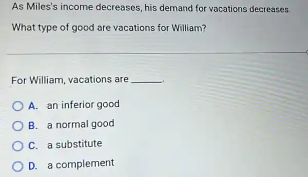 As Miles's income decreases, his demand for vacations decreases.
What type of good are vacations for William?
For William, vacations are __
A. an inferior good
B. a normal good
C. a substitute
D. a complement