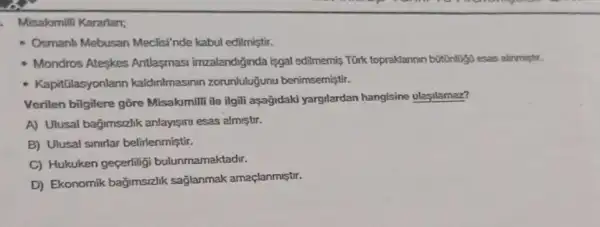 Misakmilli Kararlan;
- Osmanh Mebusan Meclisi'nde kabul edilmiştir.
- Mondros Ateskes Antlasmasi imzalandiginda isgal edilmemiş Türk topraklannin bottinligo esas alinmighr.
- Kapitülasyonlann kaldinimasinin zorunluluğunu benimsemiştir.
Verilen bilgilere gōre Misakimili ile ilgili aşağidaki yargilardan hangisine ulasilamaz?
A) Ulusal bağimszlik anlays/ml esas alm/str.
B) Ulusal sinirlar belirlenmiştir.
C) Hukuken geçerliligi bulunmamaktadir.
D) Ekonomik bağimsizlik sağlanmak amaçlanmiştir.