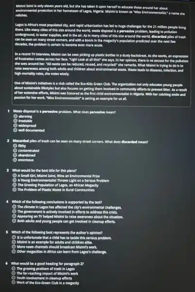Misimi Isimi is only eleven years old, but she has taken it
upon herself to educate those around her about a name she
environmental protection in her hometown of Lagos, Nigeria.
relishes
Lagos is
there. Like many
underground 4, in water supplies, and in the air. As in many cities of this size around the world, discarded piles of trash
can be seen on many street corners, and with a boom in the megacity's population predicted over the next few
decades, the problem is certain to become even more acute.
In a recent TV interview
of I frustration comes across her face
be seen picking up plastic bottles in a dusty backstreet. As she works, an expression
she sees around her . "All waste can be reduced, reused, and recycled!" she remarks. What Misimi is trying to do is to
raise awareness among both adults and children about environmental waste. Waste leads to d diseases, infection, and
high mortality rates, she notes wisely.
One of Misimi's initiatives is a club called the Eco-Kids Green Club. The organization not only educates young people
about sustainable lifestyles but also focuses on getting them involved in community efforts to prevent litter. As a result
of her extensive efforts, Misimi was honored as the first child environmentalist in Nigeria. With h her catching smile and
passion for her work,"Miss vironmentalist" is setting an example for us all.
Waste disposal is a pervasive problem.. What does pervasive mean?
alarming
treatable
widespread
well documented
2 Discarded piles of trash can be seen on many street corners. What does discarded mean?
filthy
contaminated
abandoned
enormous
3 What would be the best title for this piece?
A Small Girl, Misimi Isimi, Wins an Environmental Prize
AYoung Environmentalist Throws Light ht on a Serious Problem
) The Growing
em of Plastic Waste in Rural Communities
Population of Lagos, an African Megacity
The Problem
4 Which of the following conclusions is supported by the text?
The climate in Lagos has affected the city's environmental
The government is actively ly involved in efforts to address this crisis.
Appearing on TV helped ed Misimi to raise awareness about the situation.
Both adults and young
5 Which of the following best represents the author's opinion?
It is unfortunate that a child has to tackle this serious problem.
Misimi is an example for adults and children allike
More news channels should broadcast
Other megacities in Africa can learn from Lagos's challenge.
What would be a good heading for paragraph 2?
The growing problem of trash in Lagos
The -reaching impact of Misim's work
Youth involvemen in cleanup efforts
-Green Club in a megacity