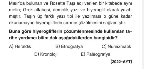 Misir'da bulunan ve Rosetta Taşi adi verilen bir kitabede ayni
metin; Grek alfabesi , demotik yazi ve hiyeroglif olarak yazil-
miştir. Taşin ủẹ farkli yazi tipi ile yazilmasi o gũne kadar
okunamayan hiyerogliflerin sirrinin coziilmesini sağlamiştir.
Buna gore hiyeroglifle rin cozümlenm asinde kullanilan ta-
rihe yardimci bilim dali aşağidakilerden hangisidir?
A) Heraldik
B) Etnografya
C) Nümizmatik
D) Kronoloji
E) Paleografya
(2022-AYT)