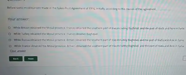 Before some modifications made in the Sykes-Picot Agreement of 1916,initially, according to the clauses of this agreement, __
Your answer:
While Britain obtained the Mosul province France obtained the southern part of Iraq including Baghdad, and the port of Haifa and Acre in Syría.
While Turkey obtained the Mosul province France obtaines Baghdad.
While Russia obtained the Mosul province.Britain obtained the southern part of Iraq including Baghdad, and the port of Haifa and Acre in Syria.
While France obtained the Mosul province Britain obtained the southern part of Iraq including Baghdad, and the port of Haifa and Acre in Syria.