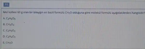 Mol kütlesi 60 mathrm(~g) olan bir bileşiğin en basit formülü mathrm(CH)_(2) mathrm(O) olduğuna göre molekül formulü aşağıdakilerden hangisid
A. mathrm(C)_(3) mathrm(H)_(6) mathrm(O)_(3) 
B. mathrm(CH)_(4) mathrm(O)_(2) 
C. mathrm(C)_(2) mathrm(H)_(2) mathrm(O)_(2) 
D. mathrm(C)_(2) mathrm(H)_(4) mathrm(O)_(2) 
E. mathrm(CH)_(2) mathrm(O)