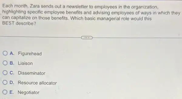 Each month, Zara sends out a newsletter to employees in the organization,
highlighting specific employee benefits and advising employees of ways in which they
can capitalize on those benefits. Which basic managerial role would this
BEST describe?
A. Figurehead
B. Liaison
C. Disseminator
D. Resource allocator
E. Negotiator